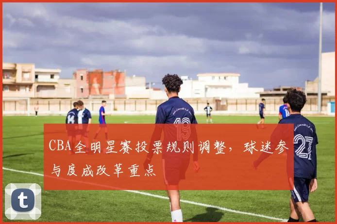 CBA全明星赛投票规则调整，球迷参与度成改革重点