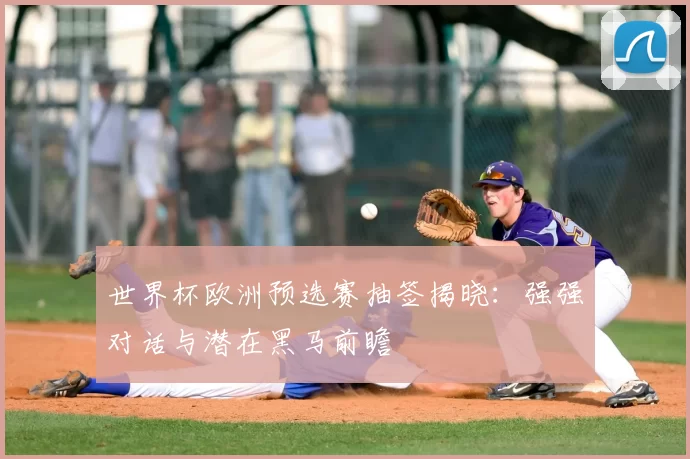 世界杯欧洲预选赛抽签揭晓：强强对话与潜在黑马前瞻