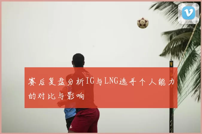 赛后复盘分析IG与LNG选手个人能力的对比与影响