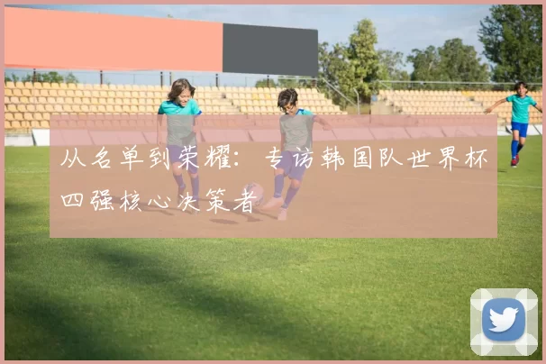 从名单到荣耀:专访韩国队世界杯四强核心决策者