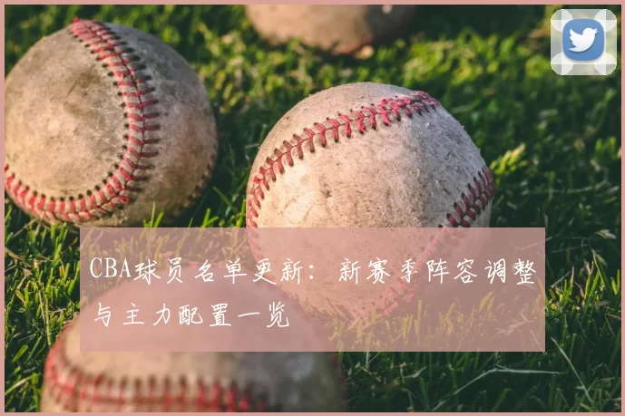 CBA球员名单更新：新赛季阵容调整与主力配置一览