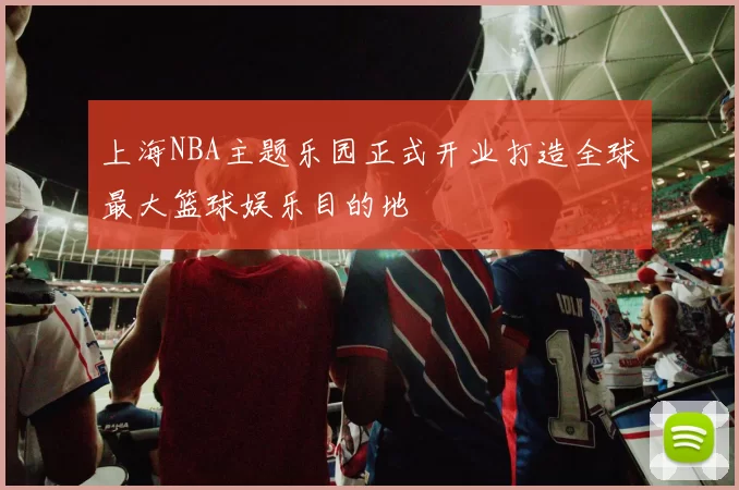 上海NBA主题乐园正式开业打造全球最大篮球娱乐目的地