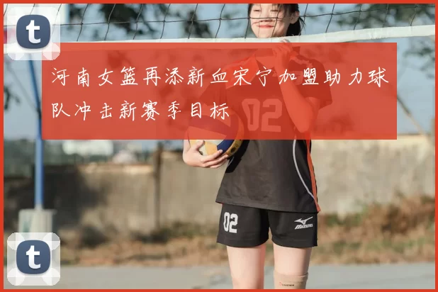 河南女篮再添新血宋宁加盟助力球队冲击新赛季目标