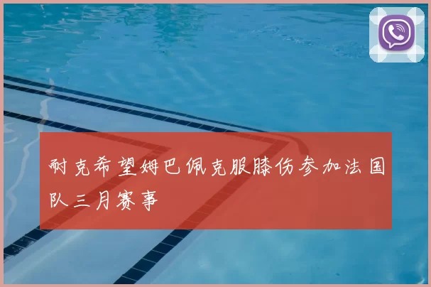 耐克希望姆巴佩克服膝伤参加法国队三月赛事