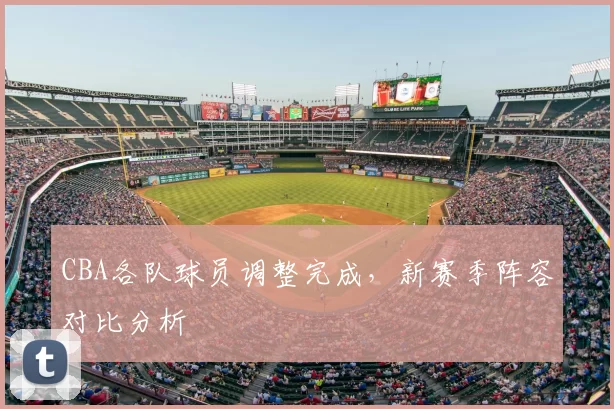 CBA各队球员调整完成,新赛季阵容对比分析
