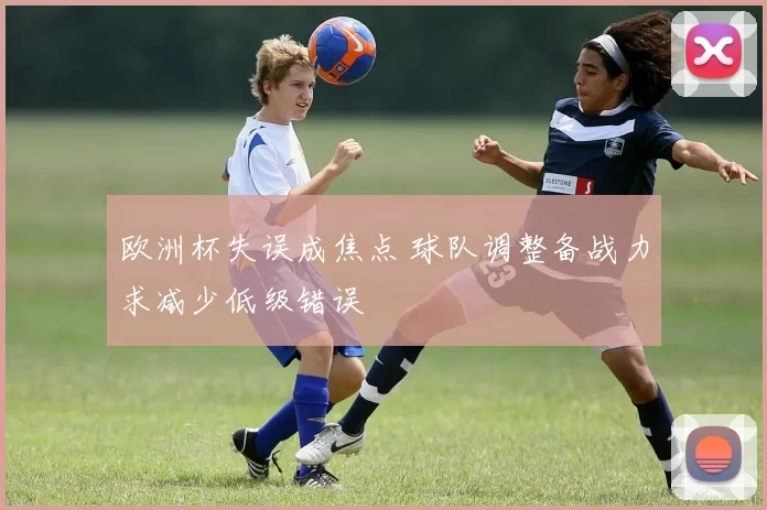 欧洲杯失误成焦点 球队调整备战力求减少低级错误