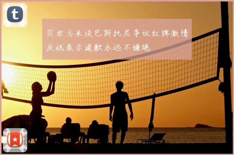 贝尔戈米谈巴斯托尼争议红牌激情庆祝表示道歉永远不嫌晚