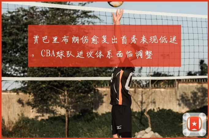 贾巴里布朗伤愈复出首秀表现低迷，CBA球队进攻体系面临调整