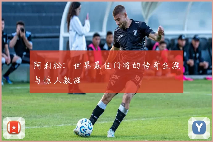 阿利松:世界最佳门将的传奇生涯与惊人数据