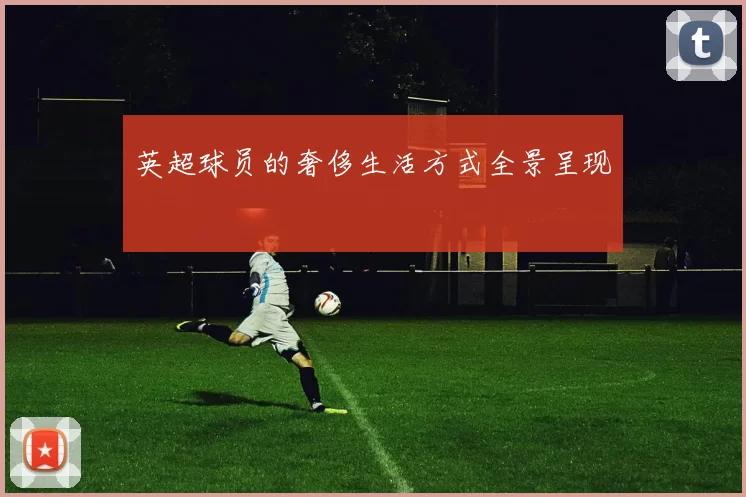 英超球员的奢侈生活方式全景呈现