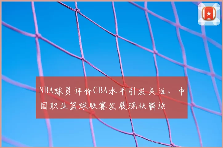 NBA球员评价CBA水平引发关注，中国职业篮球联赛发展现状解读