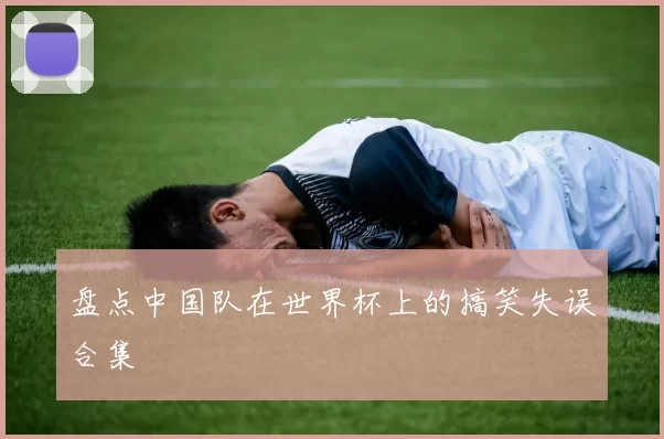 盘点中国队在世界杯上的搞笑失误合集