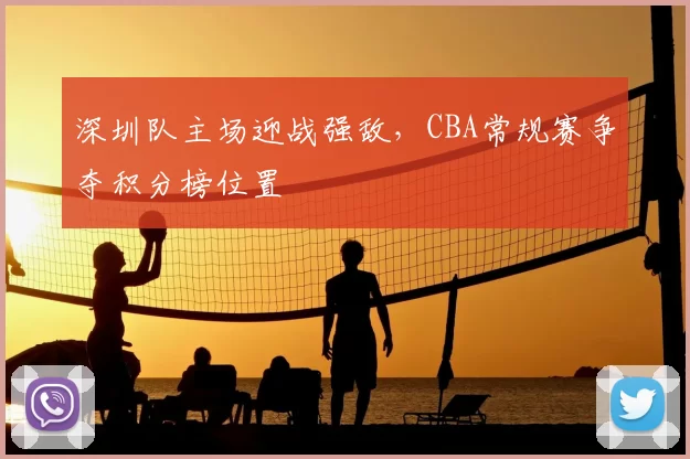深圳队主场迎战强敌,CBA常规赛争夺积分榜位置