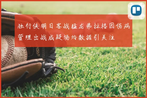 独行侠明日客战猛龙弗拉格因伤病管理出战成疑场均数据引关注