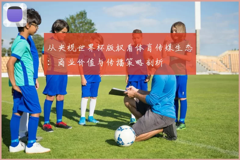 从央视世界杯版权看体育传媒生态:商业价值与传播策略剖析