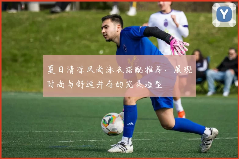 夏日清凉风尚泳衣搭配推荐，展现时尚与舒适并存的完美造型