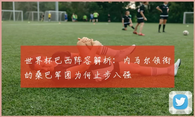 世界杯巴西阵容解析:内马尔领衔的桑巴军团为何止步八强
