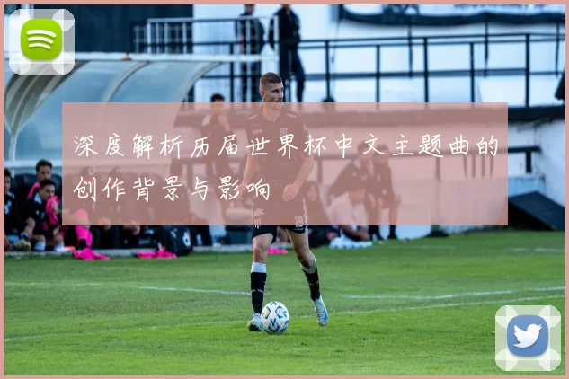 深度解析历届世界杯中文主题曲的创作背景与影响