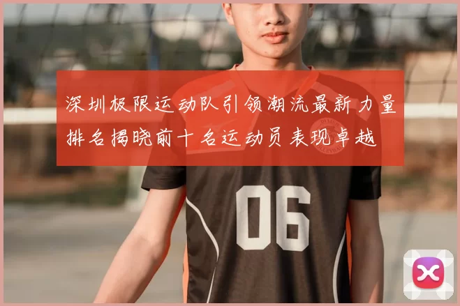 深圳极限运动队引领潮流最新力量排名揭晓前十名运动员表现卓越