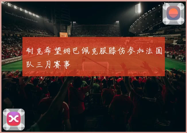 耐克希望姆巴佩克服膝伤参加法国队三月赛事