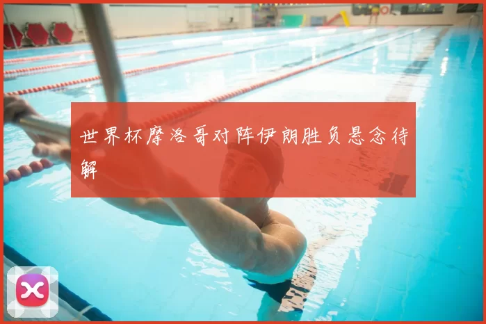 世界杯摩洛哥对阵伊朗胜负悬念待解