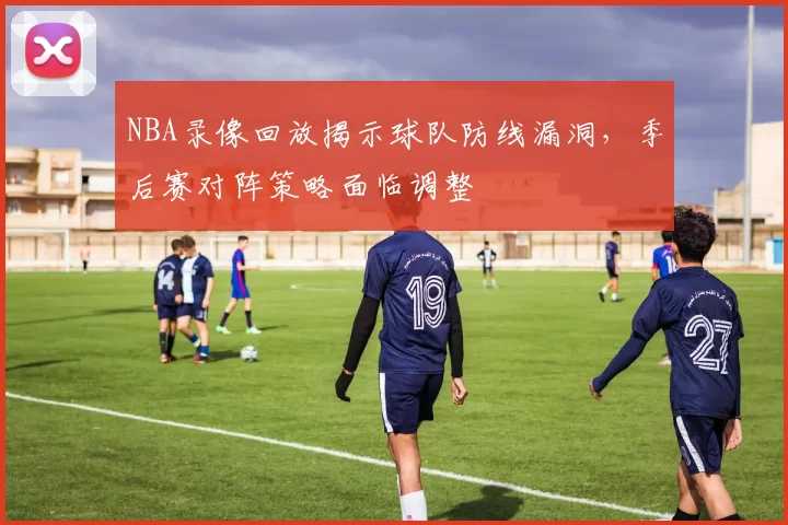 NBA录像回放揭示球队防线漏洞,季后赛对阵策略面临调整