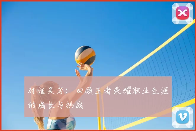 对话吴芳:回顾王者荣耀职业生涯的成长与挑战